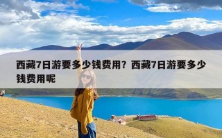 西藏7日游要多少钱费用？西藏7日游要多少钱费用呢