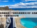 去西藏旅游一个星期大概需要多少钱？去西藏玩一个星期大概多少钱