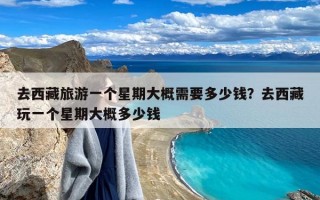 去西藏旅游一个星期大概需要多少钱？去西藏玩一个星期大概多少钱
