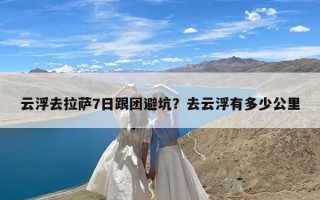 云浮去拉萨7日跟团避坑？去云浮有多少公里