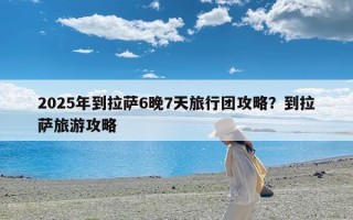 2025年到拉萨6晚7天旅行团攻略？到拉萨旅游攻略