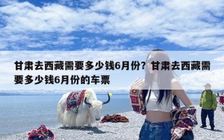 甘肃去西藏需要多少钱6月份？甘肃去西藏需要多少钱6月份的车票