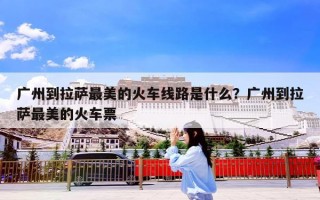 广州到拉萨最美的火车线路是什么？广州到拉萨最美的火车票