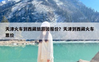 天津火车到西藏旅游团报价？天津到西藏火车票价