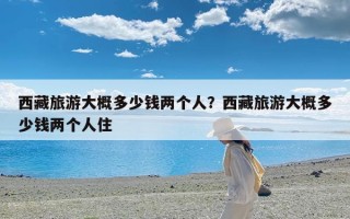 西藏旅游大概多少钱两个人？西藏旅游大概多少钱两个人住