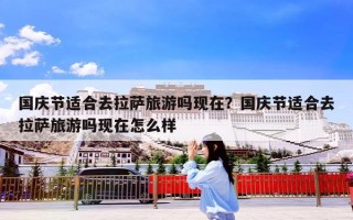 国庆节适合去拉萨旅游吗现在？国庆节适合去拉萨旅游吗现在怎么样