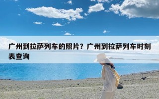 广州到拉萨列车的照片？广州到拉萨列车时刻表查询
