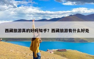 西藏旅游真的好吗知乎？西藏旅游有什么好处