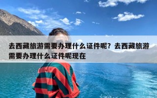 去西藏旅游需要办理什么证件呢？去西藏旅游需要办理什么证件呢现在