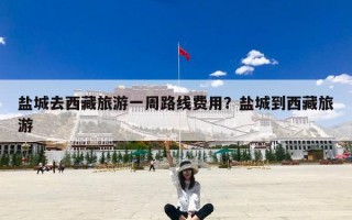 盐城去西藏旅游一周路线费用？盐城到西藏旅游