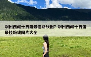 跟团西藏十日游最佳路线图？跟团西藏十日游最佳路线图片大全