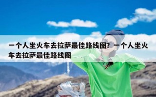 一个人坐火车去拉萨最佳路线图？一个人坐火车去拉萨最佳路线图
