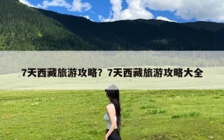 7天西藏旅游攻略？7天西藏旅游攻略大全