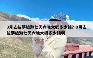 9月去拉萨旅游七天六晚大概多少钱？9月去拉萨旅游七天六晚大概多少钱啊