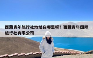 西藏青年旅行社地址在哪里呀？西藏青年国际旅行社有限公司
