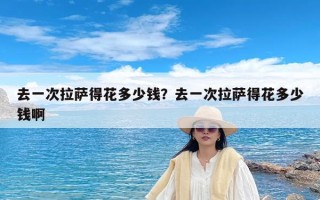去一次拉萨得花多少钱？去一次拉萨得花多少钱啊