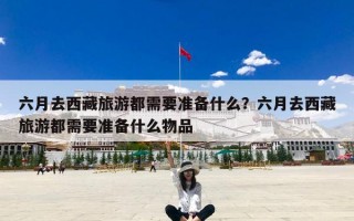 六月去西藏旅游都需要准备什么？六月去西藏旅游都需要准备什么物品