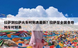 拉萨到拉萨火车时刻表最新？拉萨至全国各地列车时刻表