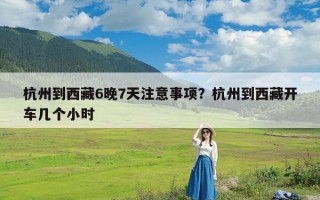 杭州到西藏6晚7天注意事项？杭州到西藏开车几个小时