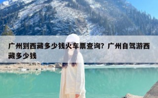 广州到西藏多少钱火车票查询？广州自驾游西藏多少钱