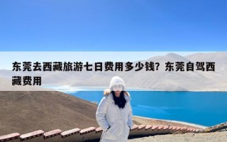 东莞去西藏旅游七日费用多少钱？东莞自驾西藏费用