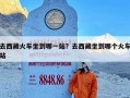 去西藏火车坐到哪一站？去西藏坐到哪个火车站