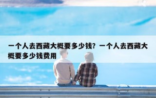 一个人去西藏大概要多少钱？一个人去西藏大概要多少钱费用