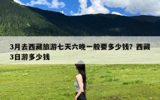 3月去西藏旅游七天六晚一般要多少钱？西藏3日游多少钱