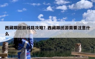 西藏跟团游线路攻略？西藏跟团游需要注意什么
