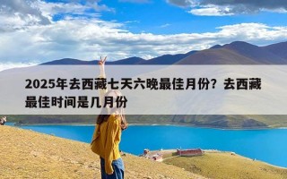 2025年去西藏七天六晚最佳月份？去西藏最佳时间是几月份
