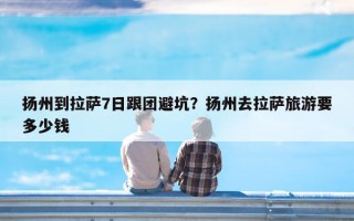 扬州到拉萨7日跟团避坑？扬州去拉萨旅游要多少钱