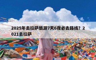 2025年去拉萨旅游7天6夜必去路线？2021去拉萨