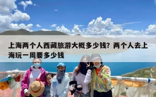 上海两个人西藏旅游大概多少钱？两个人去上海玩一周要多少钱