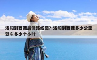 洛阳到西藏最佳路线图？洛阳到西藏多少公里驾车多少个小时