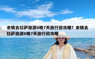 余姚去拉萨旅游6晚7天旅行团攻略？余姚去拉萨旅游6晚7天旅行团攻略