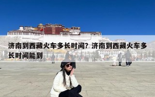 济南到西藏火车多长时间？济南到西藏火车多长时间能到