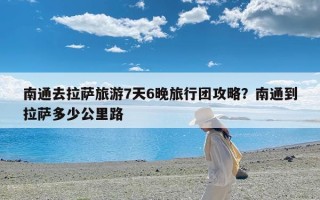 南通去拉萨旅游7天6晚旅行团攻略？南通到拉萨多少公里路