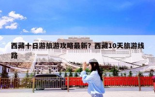 西藏十日游旅游攻略最新？西藏10天旅游线路
