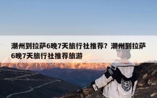 潮州到拉萨6晚7天旅行社推荐？潮州到拉萨6晚7天旅行社推荐旅游