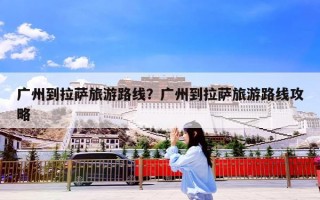 广州到拉萨旅游路线？广州到拉萨旅游路线攻略