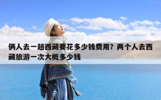 俩人去一趟西藏要花多少钱费用？两个人去西藏旅游一次大概多少钱