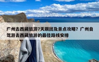 广州去西藏旅游7天跟团及景点攻略？广州自驾游去西藏旅游的最佳路线安排