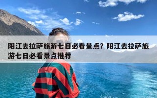 阳江去拉萨旅游七日必看景点？阳江去拉萨旅游七日必看景点推荐