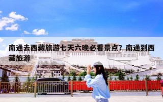 南通去西藏旅游七天六晚必看景点？南通到西藏旅游