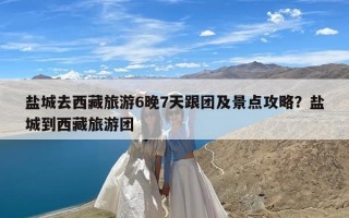 盐城去西藏旅游6晚7天跟团及景点攻略？盐城到西藏旅游团