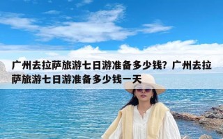 广州去拉萨旅游七日游准备多少钱？广州去拉萨旅游七日游准备多少钱一天