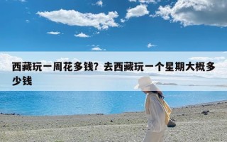 西藏玩一周花多钱？去西藏玩一个星期大概多少钱