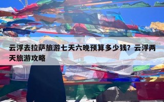 云浮去拉萨旅游七天六晚预算多少钱？云浮两天旅游攻略