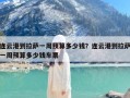 连云港到拉萨一周预算多少钱？连云港到拉萨一周预算多少钱车票