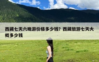 西藏七天六晚游价格多少钱？西藏旅游七天大概多少钱